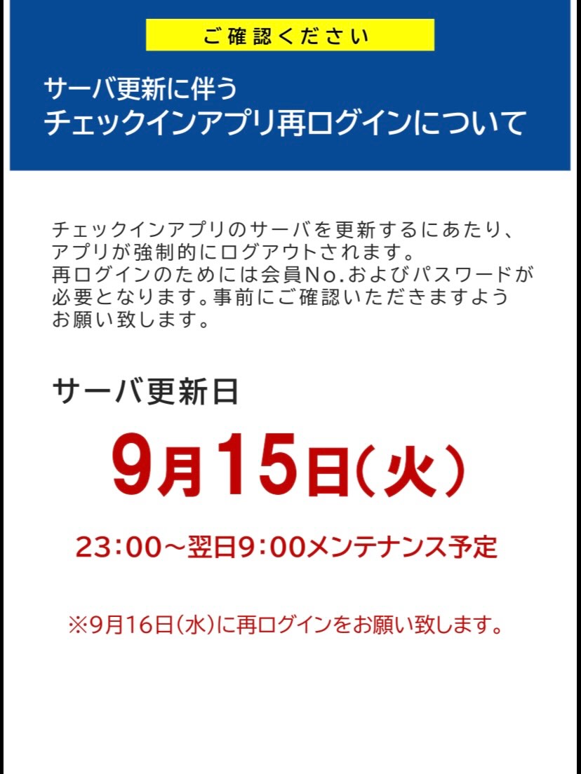 【サーバ更新に伴うチェックインアプリ再ログインについて】

チェックインアプリのサーバを更新するにあたり、
アプリが強制的にログアウトされます。
再ログインのためには会員No.およびパスワードが
必要