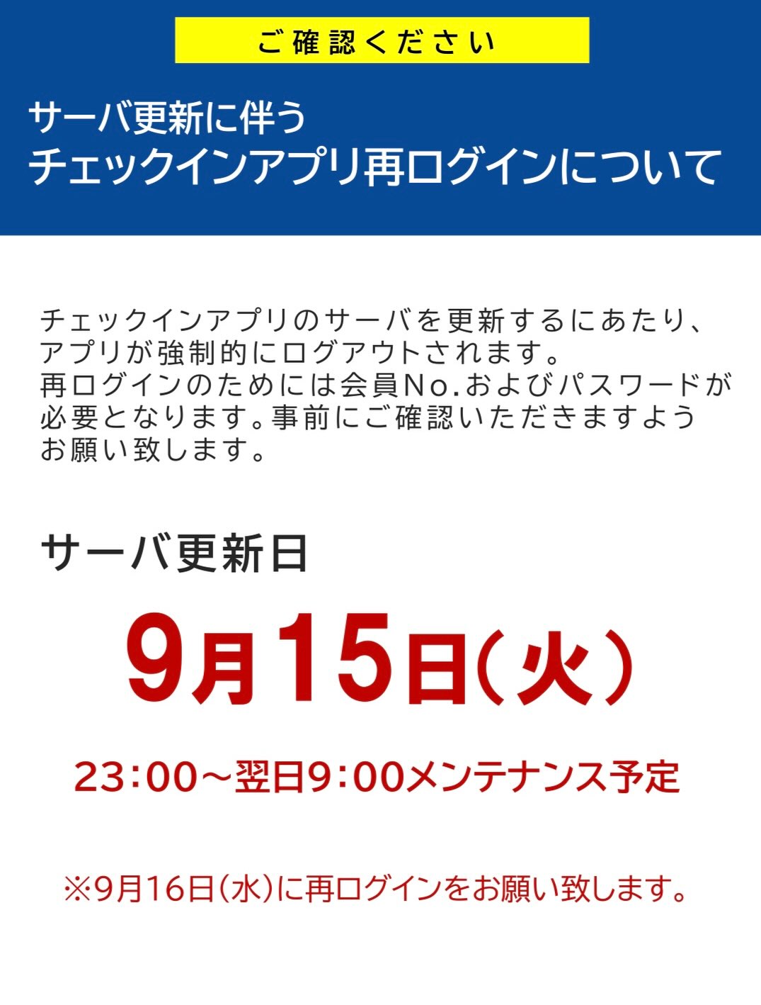 【サーバ更新に伴うチェックインアプリ再ログインについて】

チェックインアプリのサーバを更新するにあたり、
アプリが強制的にログアウトされます。
再ログインのためには会員No.およびパスワードが
必要
